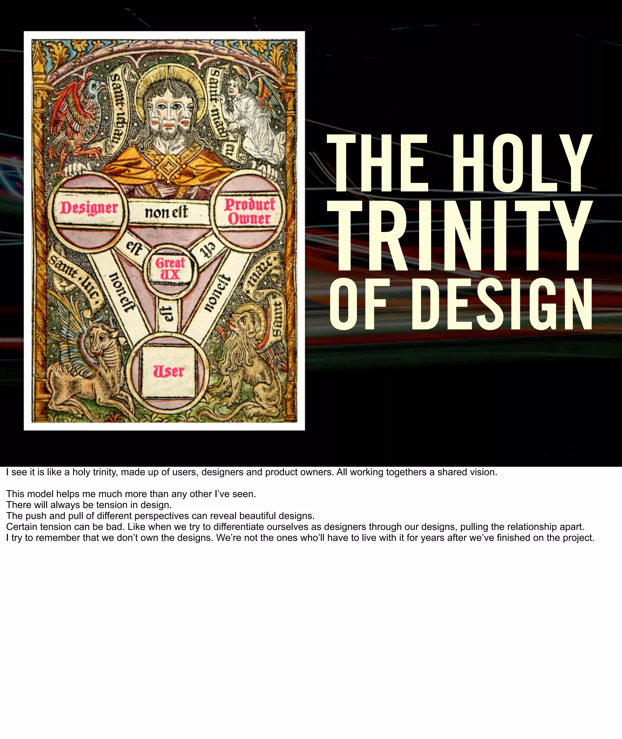 THE HOLY
                                                                             TRINITY
                                                                             OF DESIGN

I see it is like a holy trinity, made up of users, designers and product owners. All working togethers a shared vision.

This model helps me much more than any other I’ve seen.
There will always be tension in design.
The push and pull of different perspectives can reveal beautiful designs.
Certain tension can be bad. Like when we try to differentiate ourselves as designers through our designs, pulling the relationship apart.
I try to remember that we don’t own the designs. We’re not the ones who’ll have to live with it for years after we’ve finished on the project.
 
