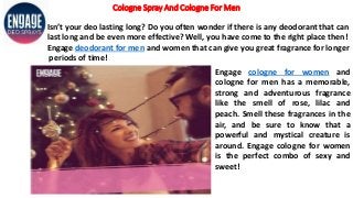 Cologne Spray And Cologne For Men
Isn’t your deo lasting long? Do you often wonder if there is any deodorant that can
last long and be even more effective? Well, you have come to the right place then!
Engage deodorant for men and women that can give you great fragrance for longer
periods of time!
Engage cologne for women and
cologne for men has a memorable,
strong and adventurous fragrance
like the smell of rose, lilac and
peach. Smell these fragrances in the
air, and be sure to know that a
powerful and mystical creature is
around. Engage cologne for women
is the perfect combo of sexy and
sweet!
 