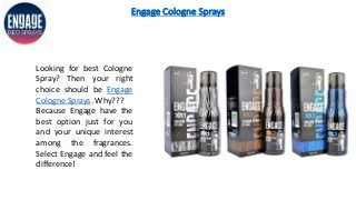 Engage Cologne Sprays
Looking for best Cologne
Spray? Then your right
choice should be Engage
Cologne Sprays. Why???
Because Engage have the
best option just for you
and your unique interest
among the fragrances.
Select Engage and feel the
difference!
 