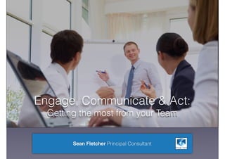 Engage, Communicate & Act:
Getting the most from your Team
Sean Fletcher Principal Consultant
 