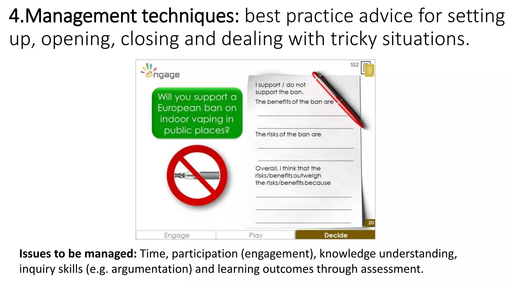 4.Management techniques: best practice advice for setting
up, opening, closing and dealing with tricky situations.
Issues to be managed: Time, participation (engagement), knowledge understanding,
inquiry skills (e.g. argumentation) and learning outcomes through assessment.
 