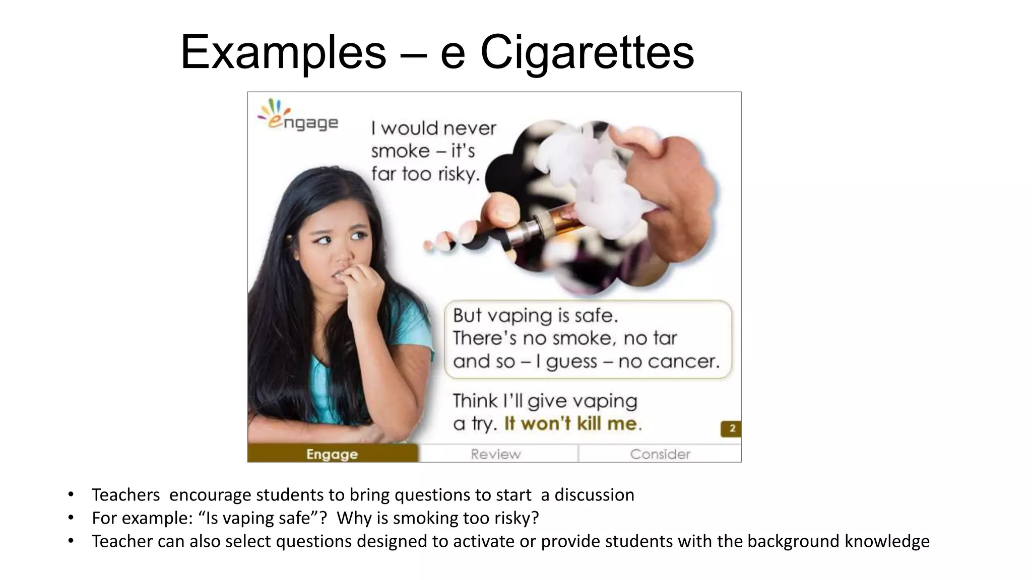 Examples – e Cigarettes
• Teachers encourage students to bring questions to start a discussion
• For example: “Is vaping safe”? Why is smoking too risky?
• Teacher can also select questions designed to activate or provide students with the background knowledge
 