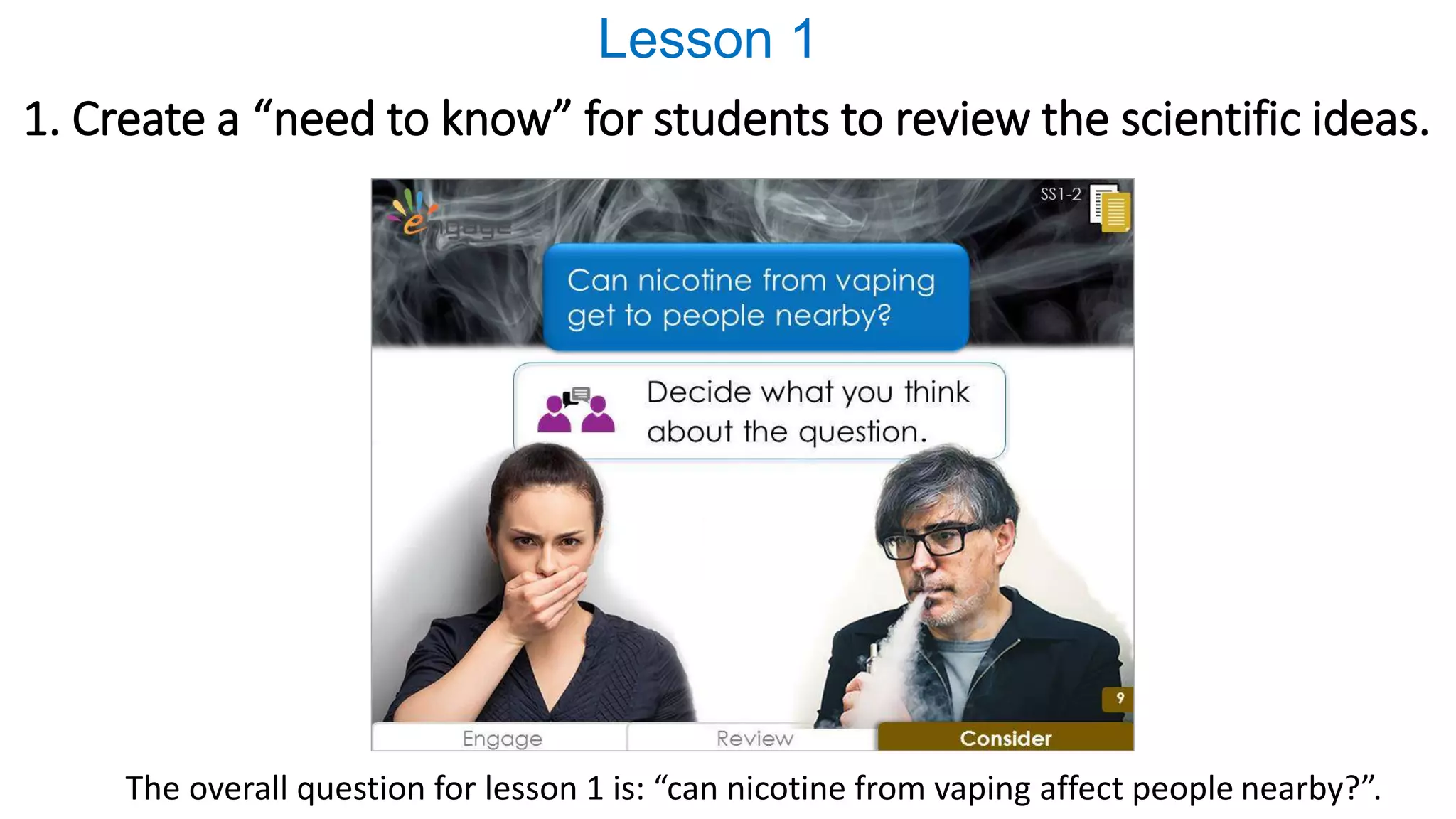 1. Create a “need to know” for students to review the scientific ideas.
The overall question for lesson 1 is: “can nicotine from vaping affect people nearby?”.
Lesson 1
 
