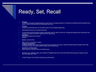 Ready, Set, Recall Purpose To recall and document material learned at a prior time or to engage students in a new topic by eliciting what they already know about it: most commonly used for showing what you know Process Students list everything they can remember about a new or already-taught topic. Individuals then team up to combine their lists.  In round-robin format, the teams create a composite class list. When a team can no longer add anything new, they pass for the moment, but might come back in again later if an idea occurs. Examples   Recall everything you know about: Weather Battles in the Civil War Main events or characters in a story Audience Assessment   A different student from a team must share each time during the round robin. Collect individual student brainstorm lists. After the process is over, have each student create a list of new learning. Variations and Extensions Make a game to see which team is the last to pass.  Students circle unfamiliar topics, and underline or highlight topics they know well. Students then group and regroup to learn from and teach each other.  If used to begin a unit, students could group by study topics. 