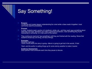 Say Something!  Purpose   To discuss and create deeper understanding for a text while a class reads it together: most commonly used for processing Process In pairs, students read a section of a textbook, article, etc., and then each says something about what they just read. Speakers can make a personal connection, note something they found interesting or confusing, or a main point of the section.  They continue to read and “say something” until they are finished with the reading. Stress that students should say  one  thing, not lots of things. Examples Students might say: I think I know where this story is going—Marvin is going to get lost in the woods, I’ll bet. Yeah, and the author is setting things up for some stormy weather to make it scarier. Audience Assessment   Each partner must contribute each time they pause to discuss. 
