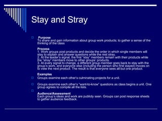 Stay and Stray   Purpose To share and gain information about group work products; to gather a sense of the thinking of the class Process 1. Work groups post products and decide the order in which single members will stay to explain and answer questions while the rest stray.  2. At the leader’s signal, the first “stay” members remain with their products while the “stray” members move to other groups’ products.  3. At every signal to change, a different group member goes back to stay with the group’s work, and everyone else (including the person who first stayed) moves on to view the next product. The result is that everyone sees all but one product. Examples Groups examine each other’s culminating projects for a unit. Groups examine each other’s “want-to-know” questions as class begins a unit. One group agrees to compile all the lists. Audience/Assessment Each group’s ideas and work are publicly seen. Groups can post response sheets to gather audience feedback.  