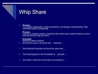 Whip Share Purpose To increase participation, make connections, and deepen understanding: most commonly used for processing Process Teacher or student creates a sentence stem which each student finishes one at a time around the circle (or room). Examples   Sentence stems could be: My favorite scene in the book was … because …. One thing that surprised me about the video was….  The most dangerous kind of weather is… because …. One place I could use some help on my project is …. 