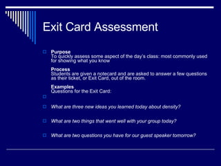 Exit Card Assessment Purpose To quickly assess some aspect of the day’s class: most commonly used for showing what you know Process Students are given a notecard and are asked to answer a few questions as their ticket, or Exit Card, out of the room. Examples   Questions for the Exit Card: What are three new ideas you learned today about density?  What are two things that went well with your group today?  What are two questions you have for our guest speaker tomorrow? 