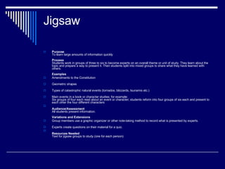 Jigsaw  Purpose To learn large amounts of information quickly Process Students work in groups of three to six to become experts on an overall theme or unit of study. They learn about the topic and prepare a way to present it. Then students split into mixed groups to share what they have learned with others.  Examples Amendments to the Constitution Geometric shapes Types of catastrophic natural events (tornados, blizzards, tsunamis etc.) Main events in a book or character studies; for example:  Six groups of four each read about an event or character; students reform into four groups of six each and present to each other the four different characters Audience/Assessment All students present information. Variations and Extensions Group members use a graphic organizer or other note-taking method to record what is presented by experts. Experts create questions on their material for a quiz. Resources Needed Text for jigsaw groups to study (one for each person) 