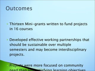 Thirteen Mini-grants written to fund projects in 16 courses Developed effective working partnerships that should be sustainable over multiple semesters and may become interdisciplinary projects. Projects were more focused on community need than just satisfying learning objectives. 
