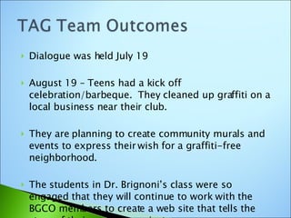 Dialogue was held July 19 August 19 – Teens had a kick off celebration/barbeque.  They cleaned up graffiti on a local business near their club. They are planning to create community murals and events to express their wish for a graffiti-free neighborhood. The students in Dr. Brignoni’s class were so engaged that they will continue to work with the BGCO members to create a web site that tells the story of their ongoing project.  