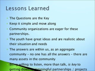 The Questions are the Key Keep it simple and move along Community organizations are eager for these partnerships. The youth have great ideas and are realistic about their situation and needs The answers are within us, as an aggregate community – no one has all the answers – there are many assets in the community Being willing to listen, more than talk,  is key  to getting down to meaningful partnerships / projects 