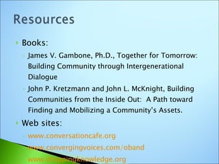 Books: James V. Gambone, Ph.D., Together for Tomorrow: Building Community through Intergenerational Dialogue John P. Kretzmann and John L. McKnight, Building Communities from the Inside Out:  A Path toward Finding and Mobilizing a Community’s Assets. Web sites: www.conversationcafe.org www.convergingvoices.com/oband www.droppingknowledge.org   