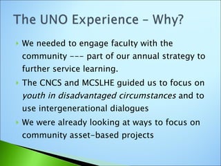 We needed to engage faculty with the community --- part of our annual strategy to further service learning. The CNCS and MCSLHE guided us to focus on  youth in disadvantaged circumstances  and to use intergenerational dialogues We were already looking at ways to focus on community asset-based projects 