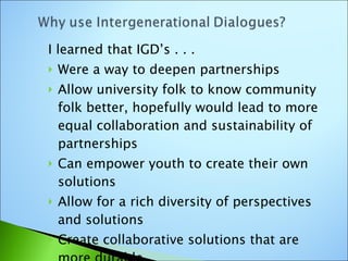 I learned that IGD’s . . . Were a way to deepen partnerships Allow university folk to know community folk better, hopefully would lead to more equal collaboration and sustainability of partnerships Can empower youth to create their own solutions  Allow for a rich diversity of perspectives and solutions Create collaborative solutions that are more durable 
