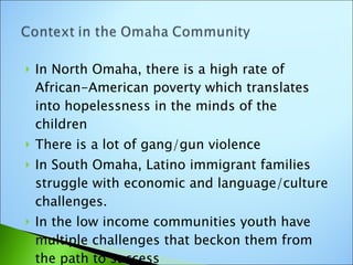 In North Omaha, there is a high rate of African-American poverty which translates into hopelessness in the minds of the children There is a lot of gang/gun violence In South Omaha, Latino immigrant families struggle with economic and language/culture challenges. In the low income communities youth have multiple challenges that beckon them from the path to success  
