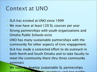 SLA has existed at UNO since 1999 We now have at least 120 SL courses per year  Strong partnerships with youth organizations and Omaha Public Schools exist UNO has many sustainable partnerships with the community for other aspects of civic engagement. SLA has made a concerted effort to do outreach in both North and South Omaha and to take faculty to meet the community there thru three community seminars We want to develop sustainable SL partnerships between new SL faculty members and non profits. 