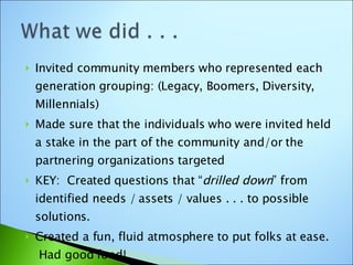 Invited community members who represented each generation grouping: (Legacy, Boomers, Diversity, Millennials) Made sure that the individuals who were invited held a stake in the part of the community and/or the partnering organizations targeted KEY:  Created questions that “ drilled down ” from identified needs / assets / values . . . to possible solutions. Created a fun, fluid atmosphere to put folks at ease.  Had good food!  