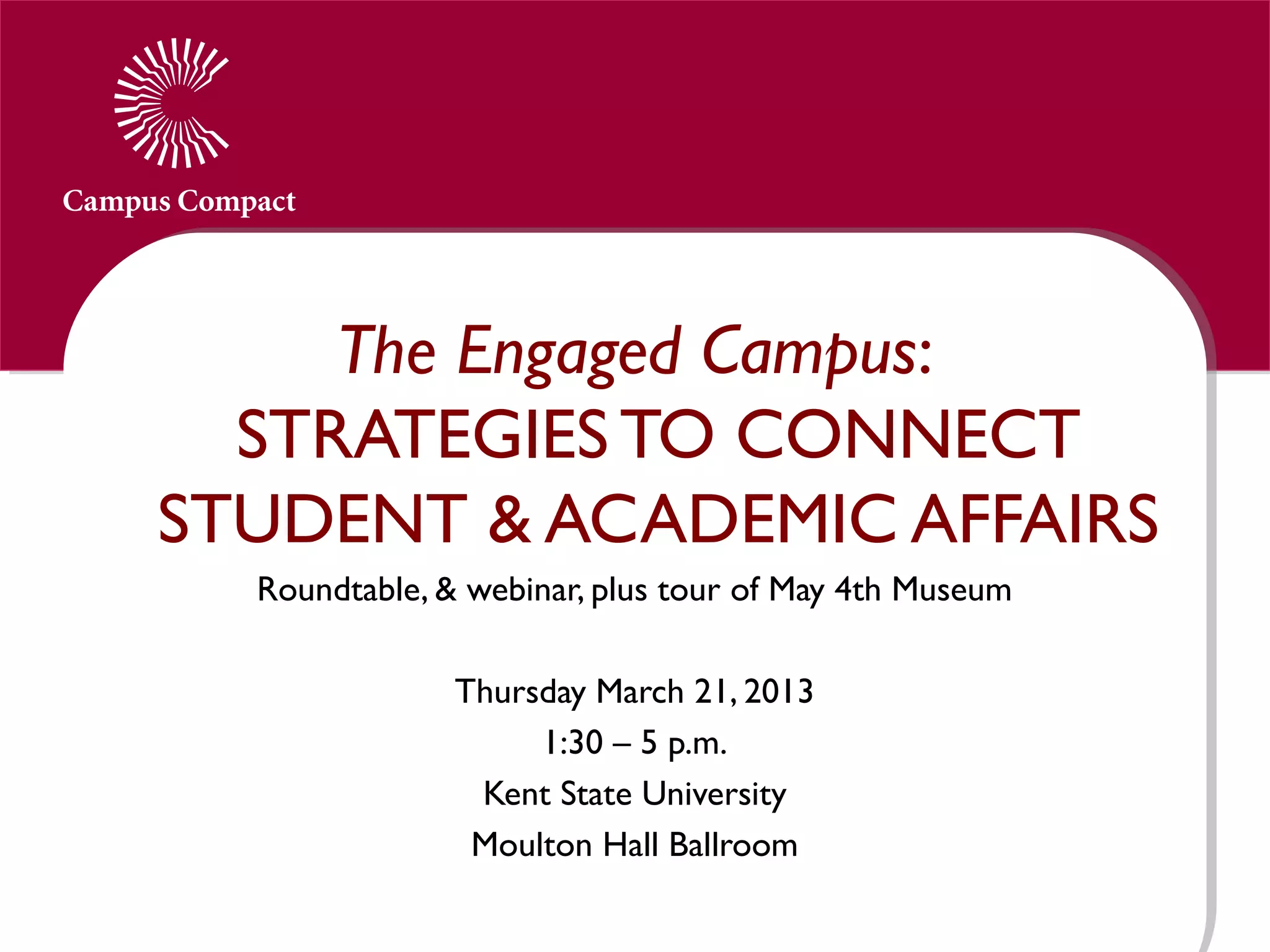 The Engaged Campus:
  STRATEGIES TO CONNECT
STUDENT & ACADEMIC AFFAIRS
  Roundtable, & webinar, plus tour of May 4th Museum
                             
               Thursday March 21, 2013
                    1:30 – 5 p.m.
                 Kent State University
                Moulton Hall Ballroom
 