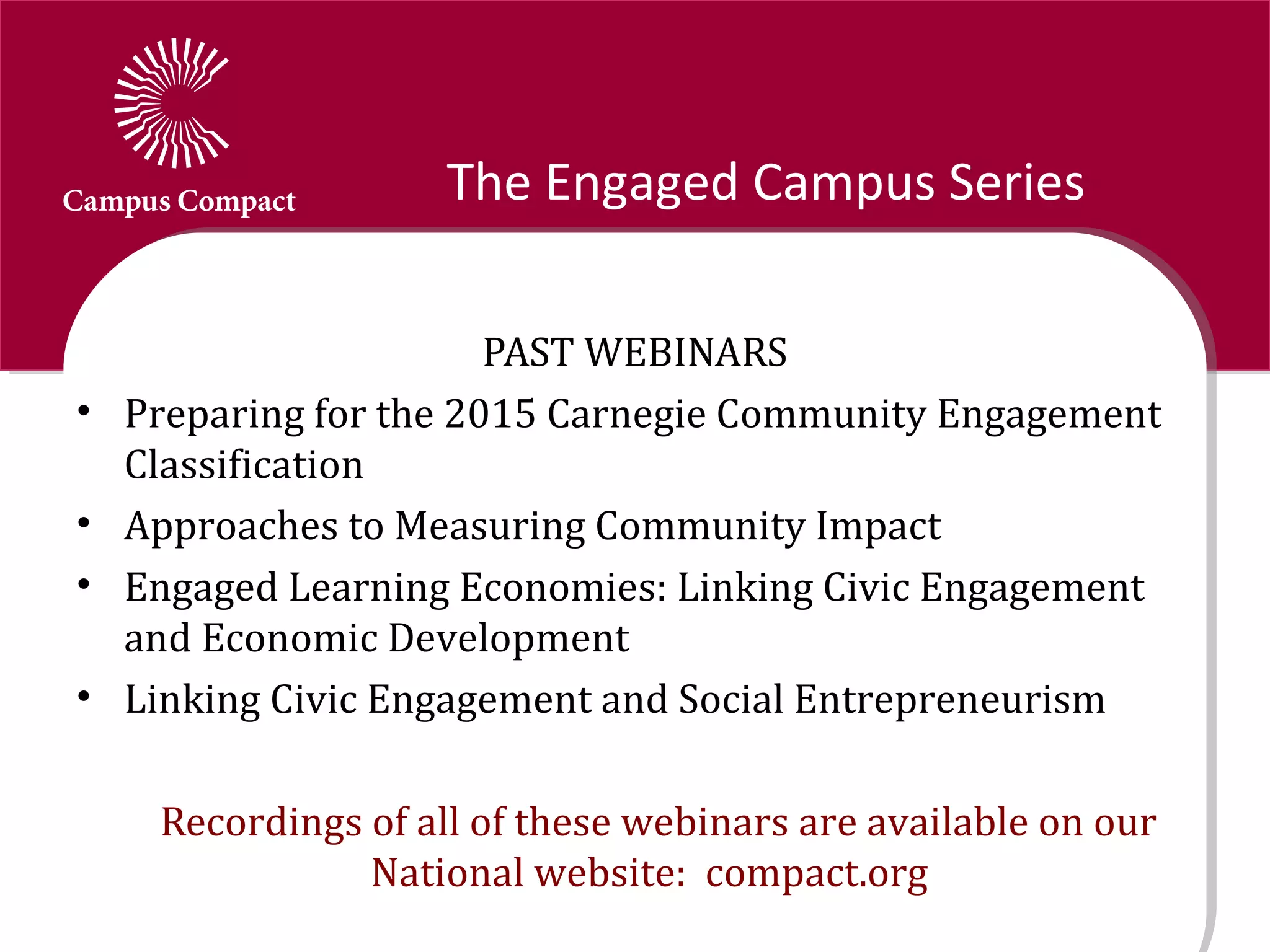 The Engaged Campus Series

                        PAST WEBINARS
•   Preparing for the 2015 Carnegie Community Engagement
    Classification
•   Approaches to Measuring Community Impact
•   Engaged Learning Economies: Linking Civic Engagement
    and Economic Development
•   Linking Civic Engagement and Social Entrepreneurism

     Recordings of all of these webinars are available on our
                National website: compact.org
 