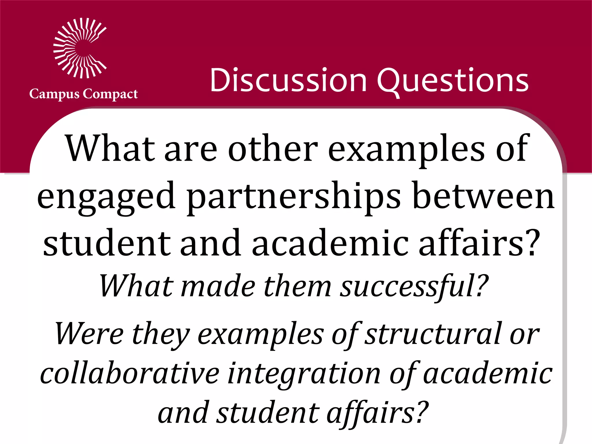 Discussion Questions
 What are other examples of
engaged partnerships between
student and academic affairs?
     What made them successful?
 Were they examples of structural or
collaborative integration of academic
        and student affairs?
 