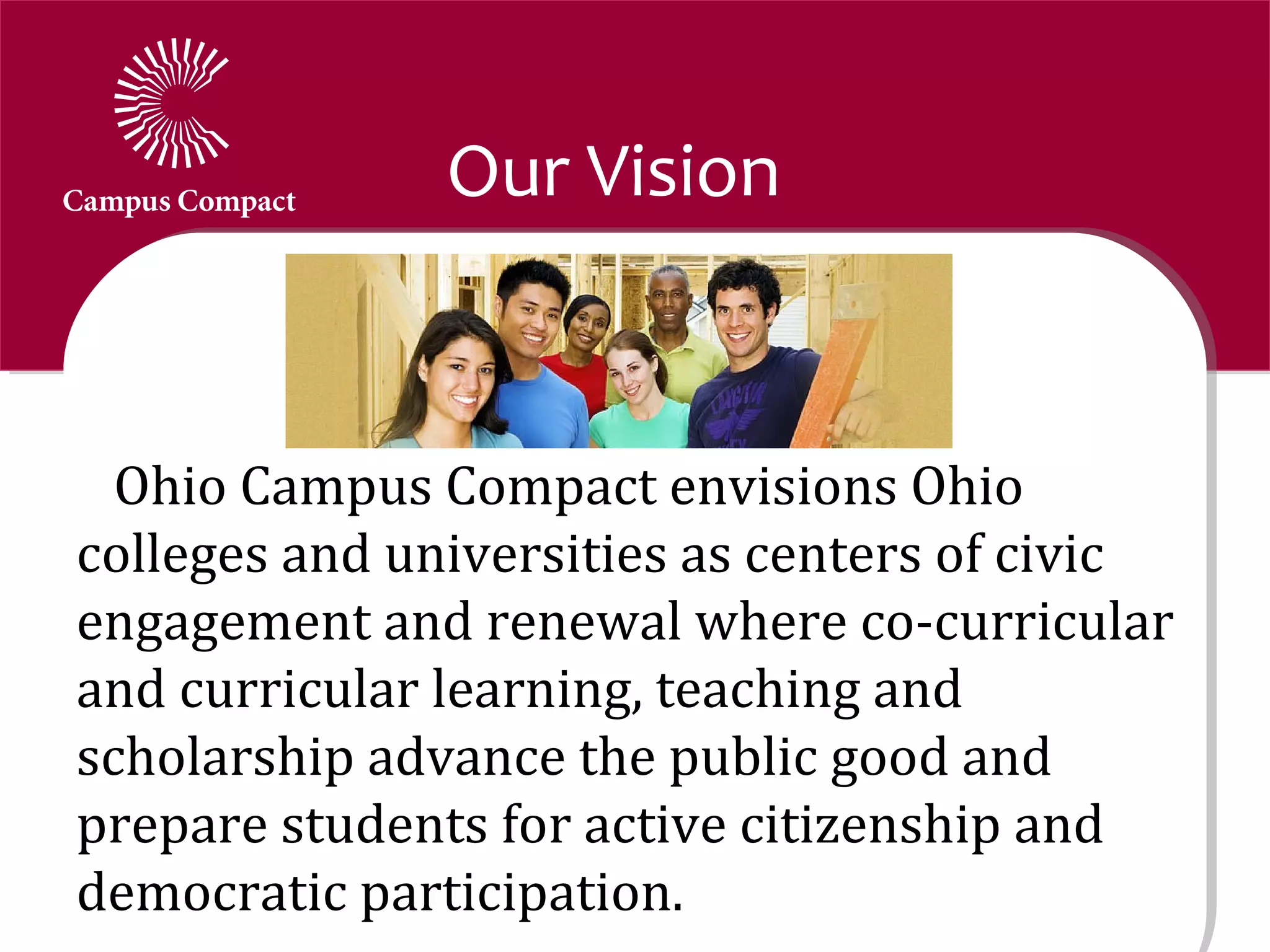 Our Vision


  Ohio Campus Compact envisions Ohio
colleges and universities as centers of civic
engagement and renewal where co-curricular
and curricular learning, teaching and
scholarship advance the public good and
prepare students for active citizenship and
democratic participation.
 