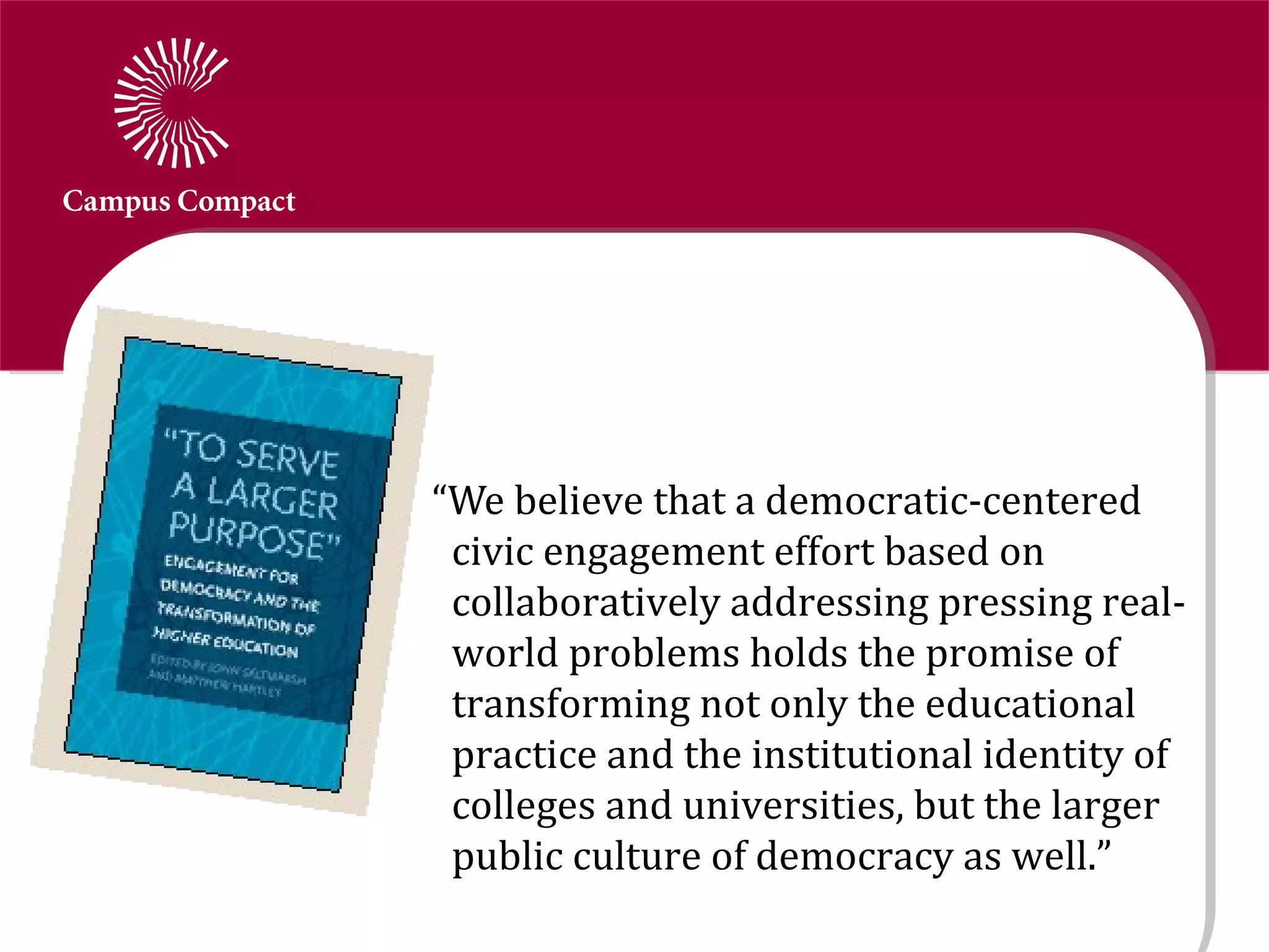 “We believe that a democratic-centered
 civic engagement effort based on
 collaboratively addressing pressing real-
 world problems holds the promise of
 transforming not only the educational
 practice and the institutional identity of
 colleges and universities, but the larger
 public culture of democracy as well.”
 