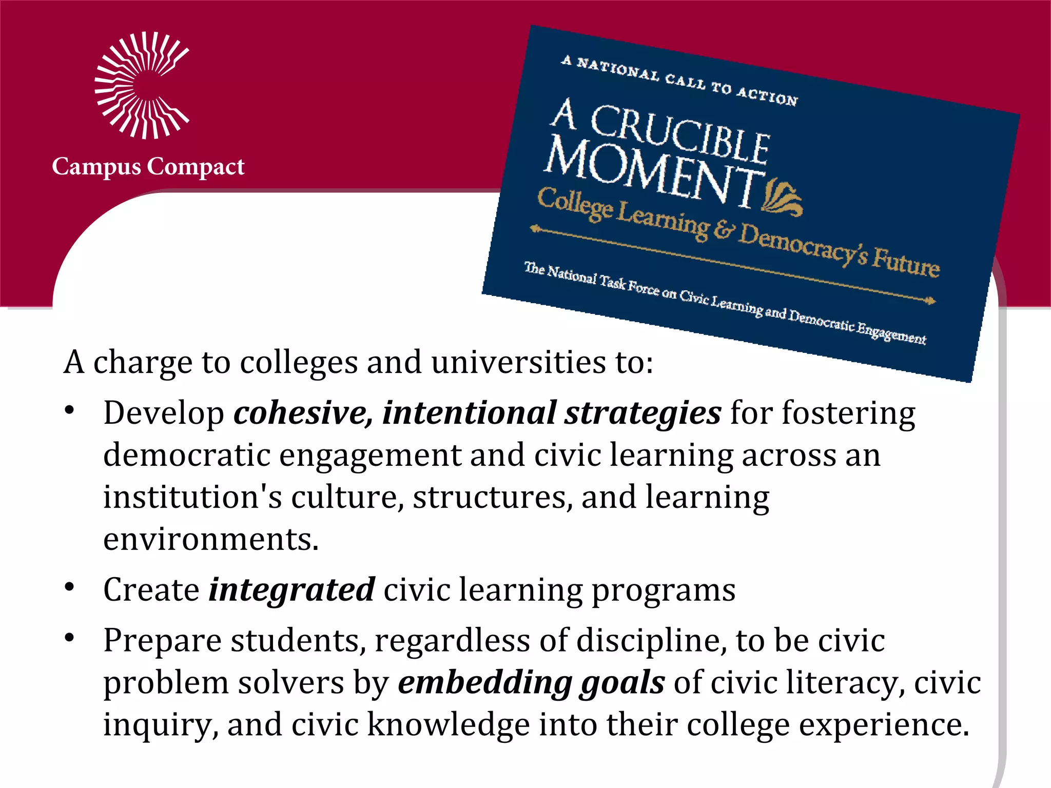 A charge to colleges and universities to:
• Develop cohesive, intentional strategies for fostering
   democratic engagement and civic learning across an
   institution's culture, structures, and learning
   environments.
• Create integrated civic learning programs
• Prepare students, regardless of discipline, to be civic
   problem solvers by embedding goals of civic literacy, civic
   inquiry, and civic knowledge into their college experience.
 