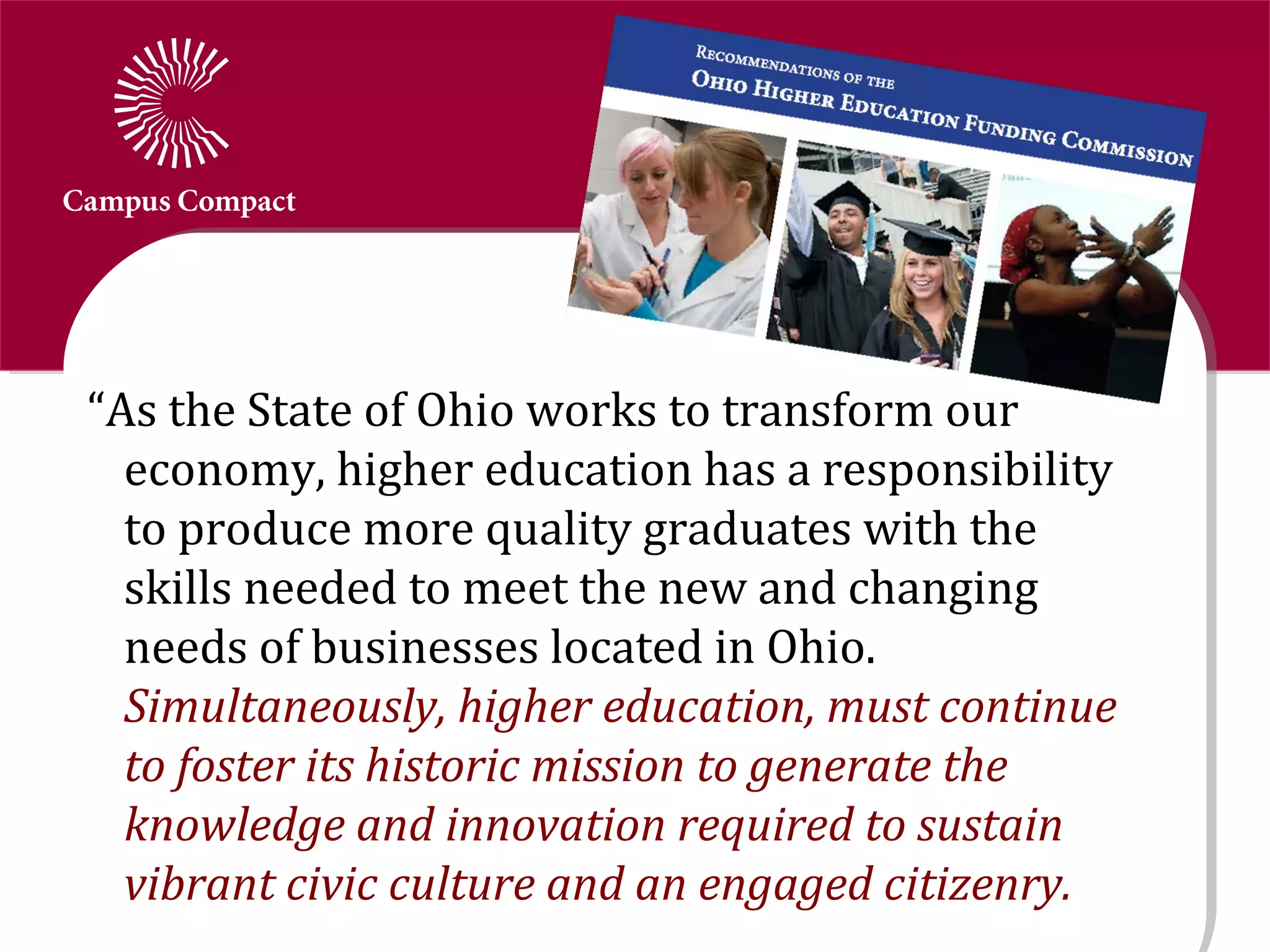 “As the State of Ohio works to transform our
  economy, higher education has a responsibility
  to produce more quality graduates with the
  skills needed to meet the new and changing
  needs of businesses located in Ohio.
  Simultaneously, higher education, must continue
  to foster its historic mission to generate the
  knowledge and innovation required to sustain
  vibrant civic culture and an engaged citizenry.
 
