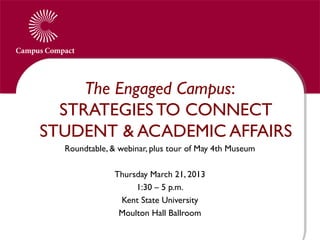 The Engaged Campus:
  STRATEGIES TO CONNECT
STUDENT & ACADEMIC AFFAIRS
  Roundtable, & webinar, plus tour of May 4th Museum
                             
               Thursday March 21, 2013
                    1:30 – 5 p.m.
                 Kent State University
                Moulton Hall Ballroom
 