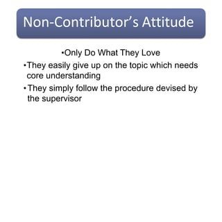 Non-Contributor’s Attitude
•Only Do What They Love
•They easily give up on the topic which needs
core understanding
•They simply follow the procedure devised by
the supervisor
 