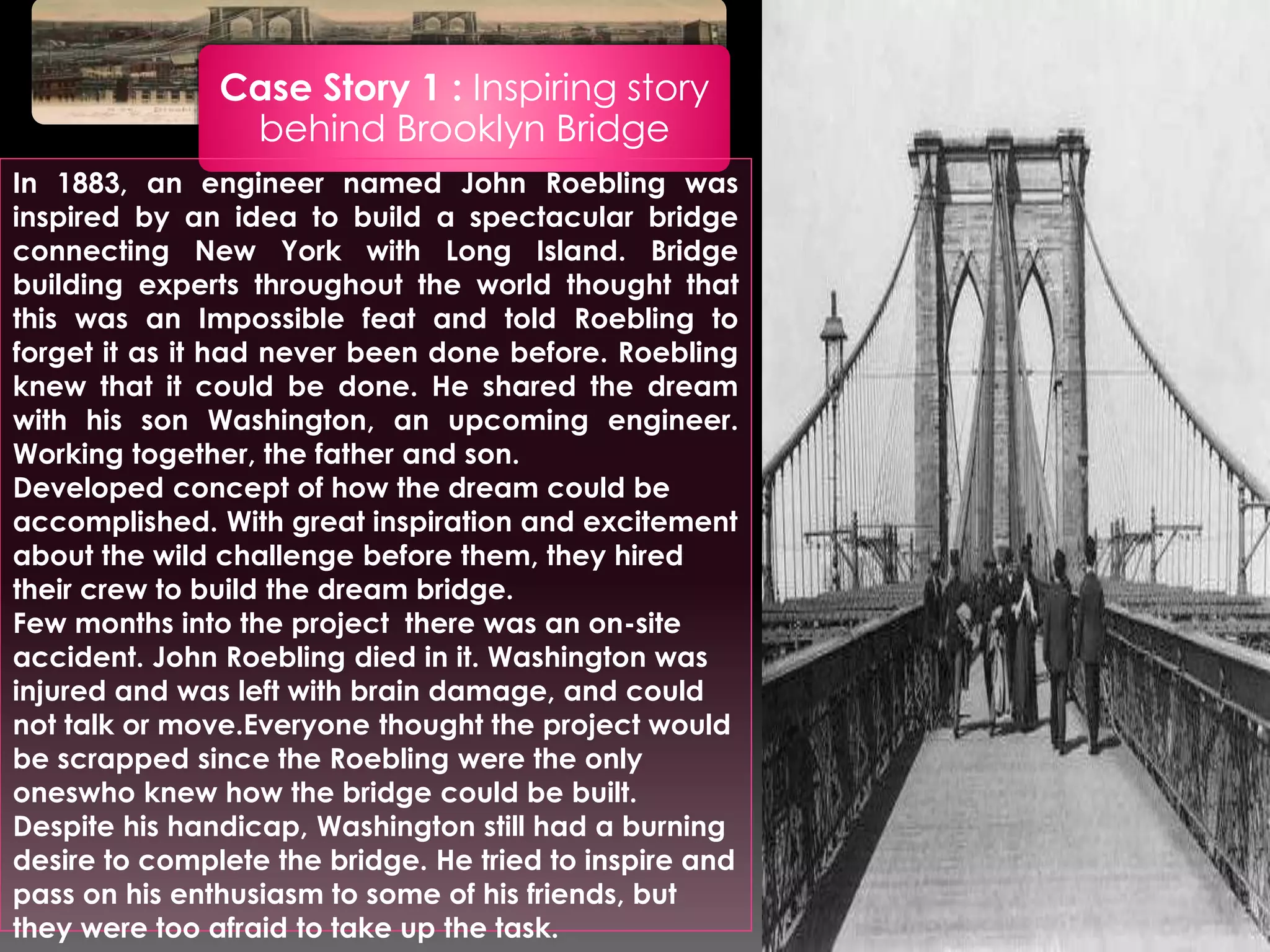 Case Story 1 : Inspiring story
behind Brooklyn Bridge
In 1883, an engineer named John Roebling was
inspired by an idea to build a spectacular bridge
connecting New York with Long Island. Bridge
building experts throughout the world thought that
this was an Impossible feat and told Roebling to
forget it as it had never been done before. Roebling
knew that it could be done. He shared the dream
with his son Washington, an upcoming engineer.
Working together, the father and son.
Developed concept of how the dream could be
accomplished. With great inspiration and excitement
about the wild challenge before them, they hired
their crew to build the dream bridge.
Few months into the project there was an on-site
accident. John Roebling died in it. Washington was
injured and was left with brain damage, and could
not talk or move.Everyone thought the project would
be scrapped since the Roebling were the only
oneswho knew how the bridge could be built.
Despite his handicap, Washington still had a burning
desire to complete the bridge. He tried to inspire and
pass on his enthusiasm to some of his friends, but
they were too afraid to take up the task.
 