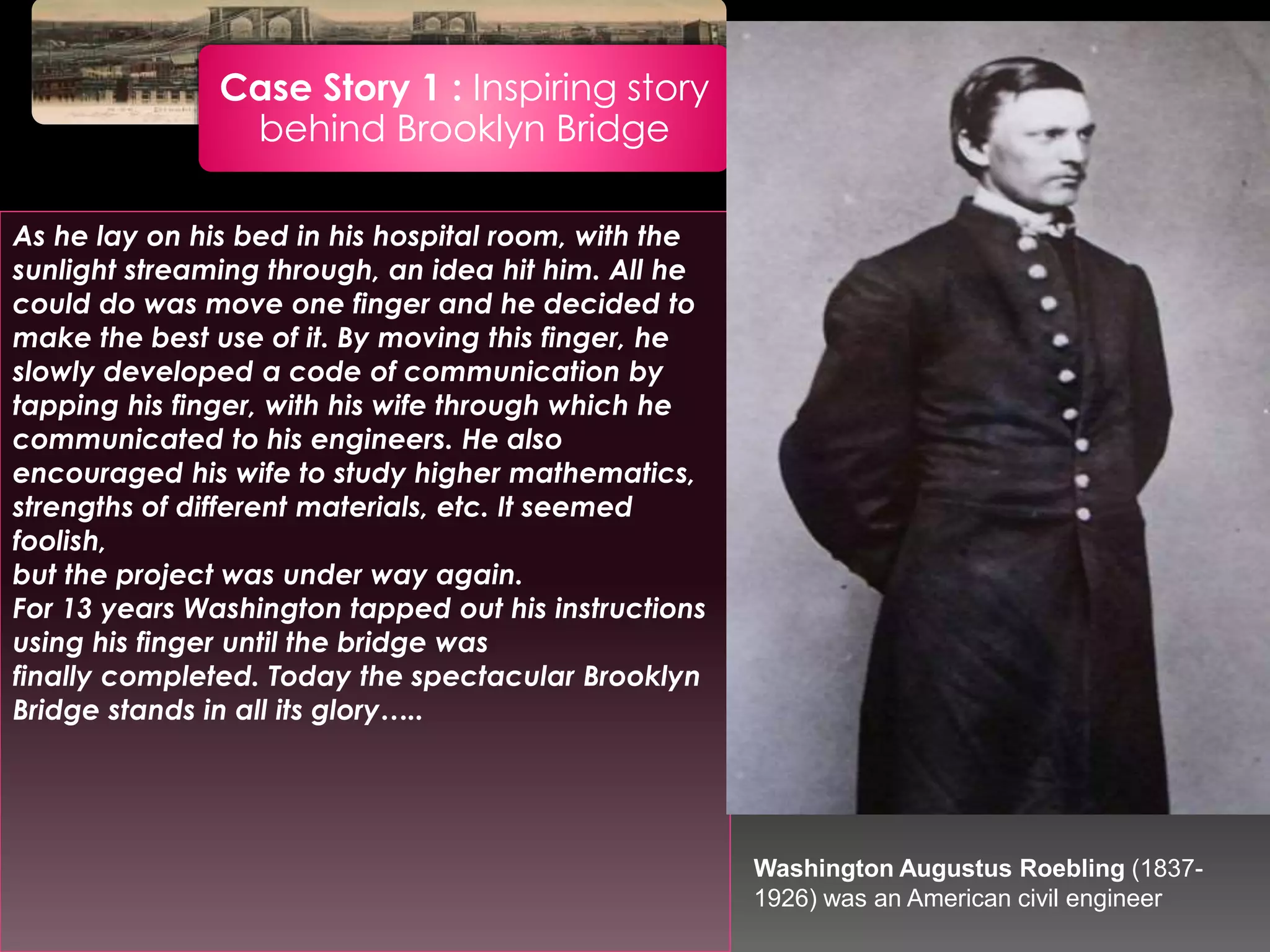 Case Story 1 : Inspiring story
behind Brooklyn Bridge
As he lay on his bed in his hospital room, with the
sunlight streaming through, an idea hit him. All he
could do was move one finger and he decided to
make the best use of it. By moving this finger, he
slowly developed a code of communication by
tapping his finger, with his wife through which he
communicated to his engineers. He also
encouraged his wife to study higher mathematics,
strengths of different materials, etc. It seemed
foolish,
but the project was under way again.
For 13 years Washington tapped out his instructions
using his finger until the bridge was
finally completed. Today the spectacular Brooklyn
Bridge stands in all its glory…..
Washington Augustus Roebling (1837-
1926) was an American civil engineer
 