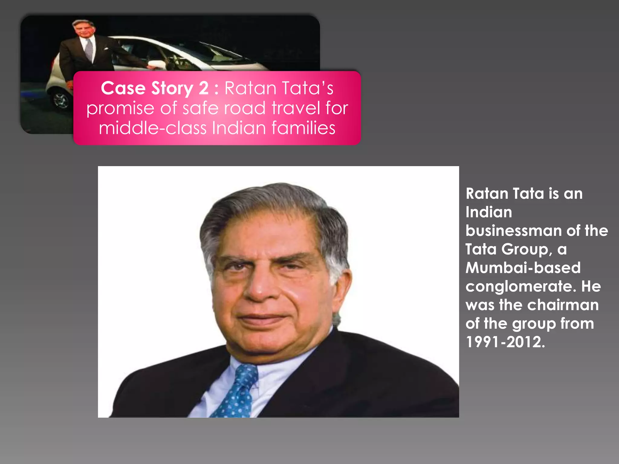 Case Story 2 : Ratan Tata’s
promise of safe road travel for
middle-class Indian families
Ratan Tata is an
Indian
businessman of the
Tata Group, a
Mumbai-based
conglomerate. He
was the chairman
of the group from
1991-2012.
 