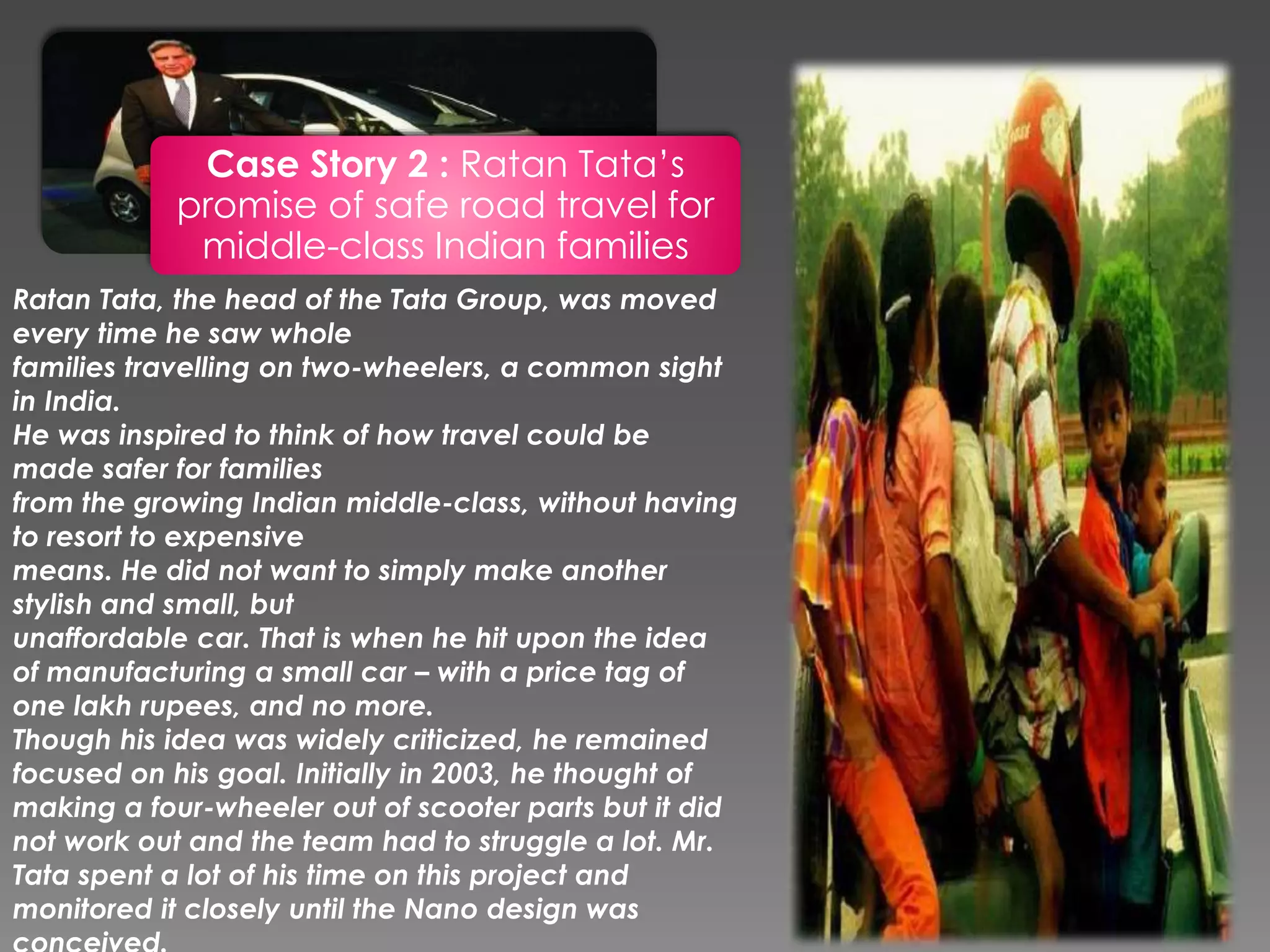 Case Story 2 : Ratan Tata’s
promise of safe road travel for
middle-class Indian families
Ratan Tata, the head of the Tata Group, was moved
every time he saw whole
families travelling on two-wheelers, a common sight
in India.
He was inspired to think of how travel could be
made safer for families
from the growing Indian middle-class, without having
to resort to expensive
means. He did not want to simply make another
stylish and small, but
unaffordable car. That is when he hit upon the idea
of manufacturing a small car – with a price tag of
one lakh rupees, and no more.
Though his idea was widely criticized, he remained
focused on his goal. Initially in 2003, he thought of
making a four-wheeler out of scooter parts but it did
not work out and the team had to struggle a lot. Mr.
Tata spent a lot of his time on this project and
monitored it closely until the Nano design was
 