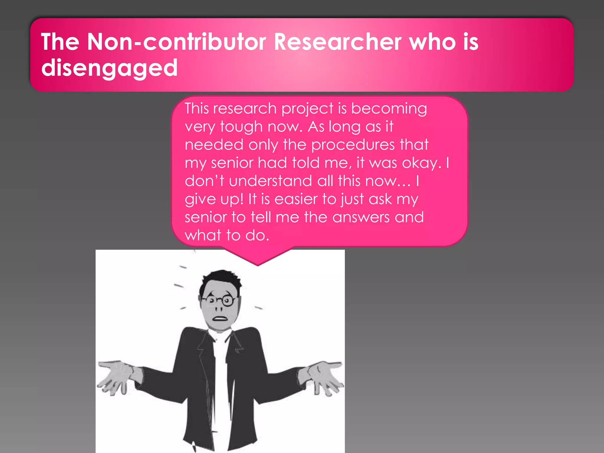 The Non-contributor Researcher who is
disengaged
This research project is becoming
very tough now. As long as it
needed only the procedures that
my senior had told me, it was okay. I
don’t understand all this now… I
give up! It is easier to just ask my
senior to tell me the answers and
what to do.
 