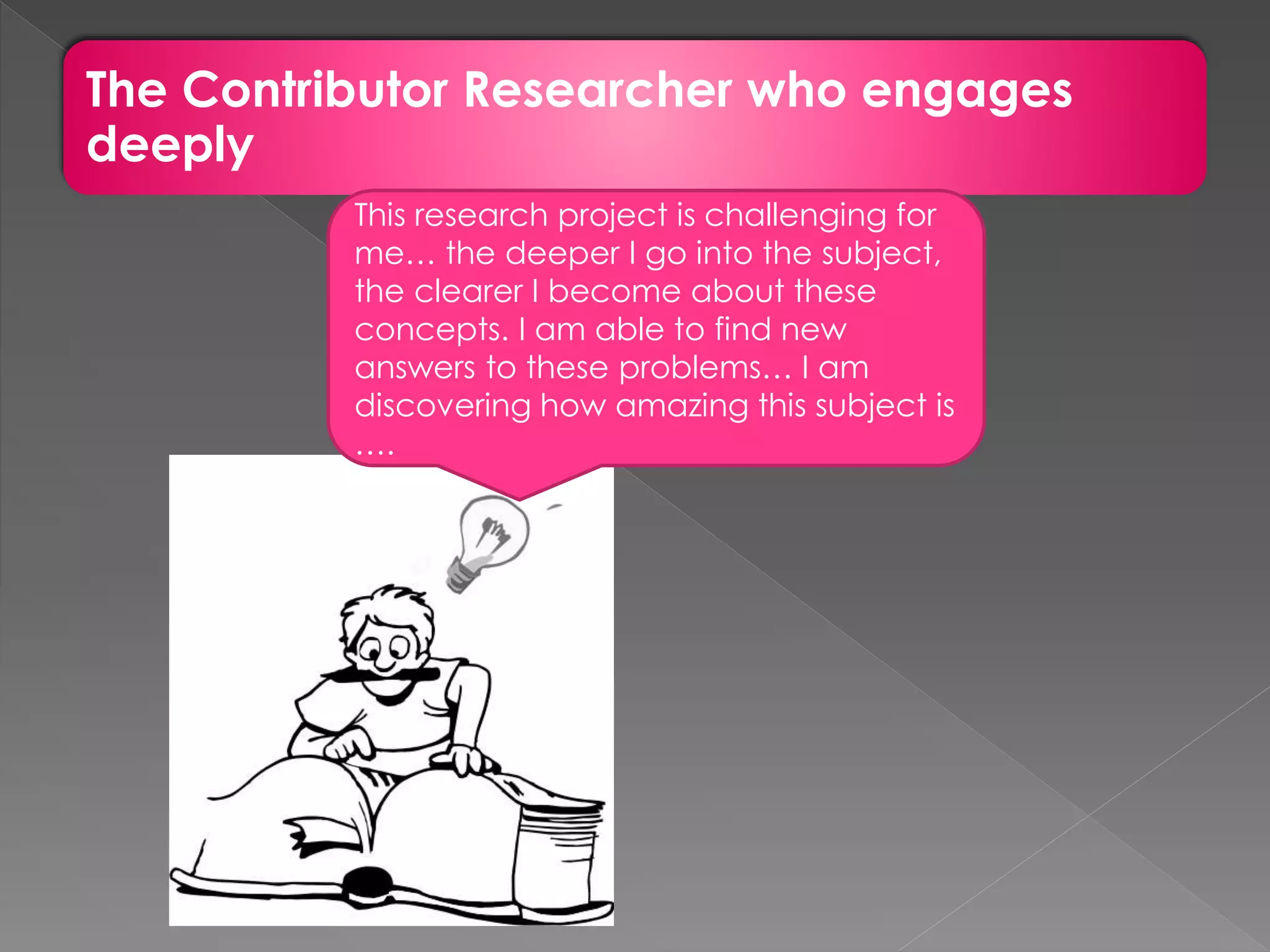 The Contributor Researcher who engages
deeply
This research project is challenging for
me… the deeper I go into the subject,
the clearer I become about these
concepts. I am able to find new
answers to these problems… I am
discovering how amazing this subject is
….
 