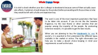 Whole Engage Range
It is vital to check whether your skin is allergic to deodorants because some of them actually cause
side effects. Customers should always try the product before proceeding with the purchase or else
they would be left with a futile and expensive buy.
The scent is one of the most important parameters that have
to be taken into account. If you do not like the lavender
fragrance, try the rose theme or other varieties that are
popular among the majority of the people. By conducting
extensive research, it is possible to get the best results.
When you are planning to buy the deodorants for men &
wome’s, it is essential to first understand the different types
available in the market or online. The right information can
help you to make a decent choice keeping in mind your
requirements as well as the taste.
 