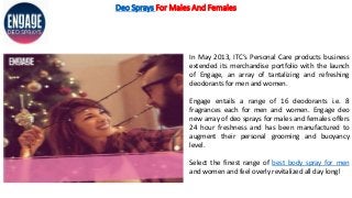 Deo Sprays For Males And Females
In May 2013, ITC’s Personal Care products business
extended its merchandise portfolio with the launch
of Engage, an array of tantalizing and refreshing
deodorants for men and women.
Engage entails a range of 16 deodorants i.e. 8
fragrances each for men and women. Engage deo
new array of deo sprays for males and females offers
24 hour freshness and has been manufactured to
augment their personal grooming and buoyancy
level.
Select the finest range of best body spray for men
and women and feel overly revitalized all day long!
 