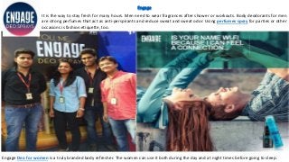 Engage
It is the way to stay fresh for many hours. Men need to wear fragrances after shower or workouts. Body deodorants for men
are strong perfumes that act as anti-perspirants and reduce sweat and sweat odor. Using perfumes spray for parties or other
occasions is fashion etiquette, too.
Engage Deo for women is a truly branded body refresher. The women can use it both during the day and at night times before going to sleep.
 