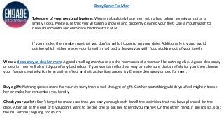 Body Spray For Men
Take care of your personal hygiene: Women absolutely hate men with a bad odour, sweaty armpits, or
smelly socks. Make sure that you’ve taken a shower and properly cleaned your feet. Use a mouthwash to
rinse your mouth and eliminate bad breath if at all.
If you smoke, then make sure that you don’t smell of tobacco on your date. Additionally, try and avoid
cuisine which either makes your breath smell bad or leaves you with food sticking out of your teeth.
Wear a deo spray or deo for men: A good smelling man turns on the hormones of a woman like nothing else. A good deo spray
or deo for men will also rid you of any bad odour. If you want an effortless way to make sure that she falls for you then choose
your fragrance wisely. For long lasting effect and attractive fragrances, try Engage deo spray or deo for men.
Buy a gift: Nothing speaks more for your chivalry than a well thought of gift. Get her something which you feel might interest
her or make her remember you fondly.
Check your wallet: Don’t forget to make sure that you carry enough cash for all the activities that you have planned for the
date. After all, at the end of it you don’t want to be the one to ask her to lend you money. On the other hand, if she insists, split
the bill without arguing too much.
 