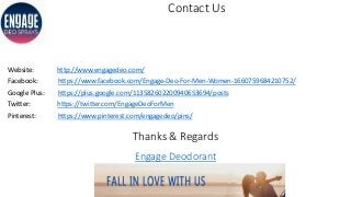 Contact Us
Website: http://www.engagedeo.com/
Facebook: https://www.facebook.com/Engage-Deo-For-Men-Women-1660759684210752/
Google Plus: https://plus.google.com/113582602200940653694/posts
Twitter: https://twitter.com/EngageDeoForMen
Pinterest: https://www.pinterest.com/engagedeo/pins/
Thanks & Regards
Engage Deodorant
 