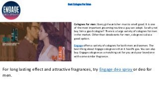 Best Cologne For Men
Colognes for men: Every girl wants her man to smell good. It is one
of the most important grooming routine a guy can adopt. So why not
buy him a good cologne? There is a large variety of colognes for men
in the market. Other than deodorants for men, colognes is also a
good option.
Engage offers a variety of colognes for both men and women. The
best thing about Engage colognes is that it has 0% gas. You can also
buy Engage colognes as a matching set for you and your loved one
with some similar fragrance.
For long lasting effect and attractive fragrances, try Engage deo spray or deo for
men.
 