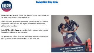 Engage Deo Body Spray
Go Pro action cameras: Which guy doesn’t love to ride his bike for
an adventurous trip on the mountains?
With this latest gear in his possession, he will be able to share his
experience with you and this might just make you the coolest
girlfriend he ever had.
Set of DVDs of his favourite movies: Nothing beats watching your
favourite movies over and over again.
So get him all his favourites and then binge watch with him as he
tells you what makes those movies so special for him.
 