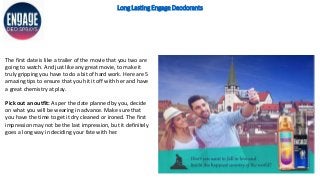 Long Lasting Engage Deodorants
The first date is like a trailer of the movie that you two are
going to watch. And just like any great movie, to make it
truly gripping you have to do a bit of hard work. Here are 5
amazing tips to ensure that you hit it off with her and have
a great chemistry at play.
Pick out an outfit: As per the date planned by you, decide
on what you will be wearing in advance. Make sure that
you have the time to get it dry cleaned or ironed. The first
impression may not be the last impression, but it definitely
goes a long way in deciding your fate with her.
 