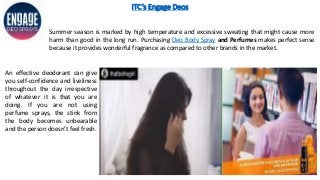 ITC’s Engage Deos
An effective deodorant can give
you self-confidence and liveliness
throughout the day irrespective
of whatever it is that you are
doing. If you are not using
perfume sprays, the stink from
the body becomes unbearable
and the person doesn’t feel fresh.
Summer season is marked by high temperature and excessive sweating that might cause more
harm than good in the long run. Purchasing Deo Body Spray and Perfumes makes perfect sense
because it provides wonderful fragrance as compared to other brands in the market.
 