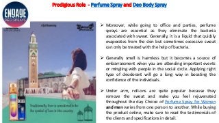 Prodigious Role - Perfume Spray and Deo Body Spray
 Moreover, while going to office and parties, perfume
sprays are essential as they eliminate the bacteria
associated with sweat. Generally, it is a liquid that quickly
evaporates from the skin but sometimes excessive sweat
can only be treated with the help of bacteria.
 Generally smell is harmless but it becomes a source of
embarrassment when you are attending important events
or mingling with people in the social circle. Applying right
type of deodorant will go a long way in boosting the
confidence of the individuals.
 Under arm, roll-ons are quite popular because they
remove the sweat and make you feel rejuvenated
throughout the day. Choice of Perfume Spray for Women
and men varies from one person to another. While buying
the product online, make sure to read the testimonials of
the clients and specifications in detail.
 