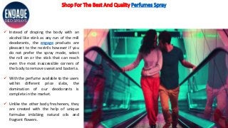 Shop For The Best And Quality Perfumes Spray
 Instead of draping the body with an
alcohol like stink as any run of the mill
deodorants, the engage products are
pleasant to the nostrils however if you
do not prefer the spray mode, select
the roll on or the stick that can reach
even the most inaccessible corners of
the body to remove sweat and bacteria.
 With the perfume available to the users
within different price slabs, the
domination of our deodorants is
complete in the market.
 Unlike the other body fresheners, they
are created with the help of unique
formulae imbibing natural oils and
fragrant flowers.
 