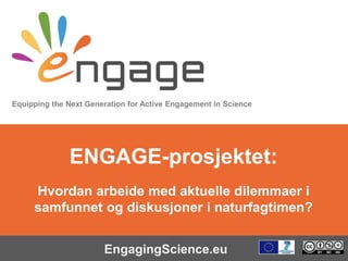 Equipping the Next Generation for Active Engagement in Science
EngagingScience.eu
ENGAGE-prosjektet:
Hvordan arbeide med aktuelle dilemmaer i
samfunnet og diskusjoner i naturfagtimen?
 