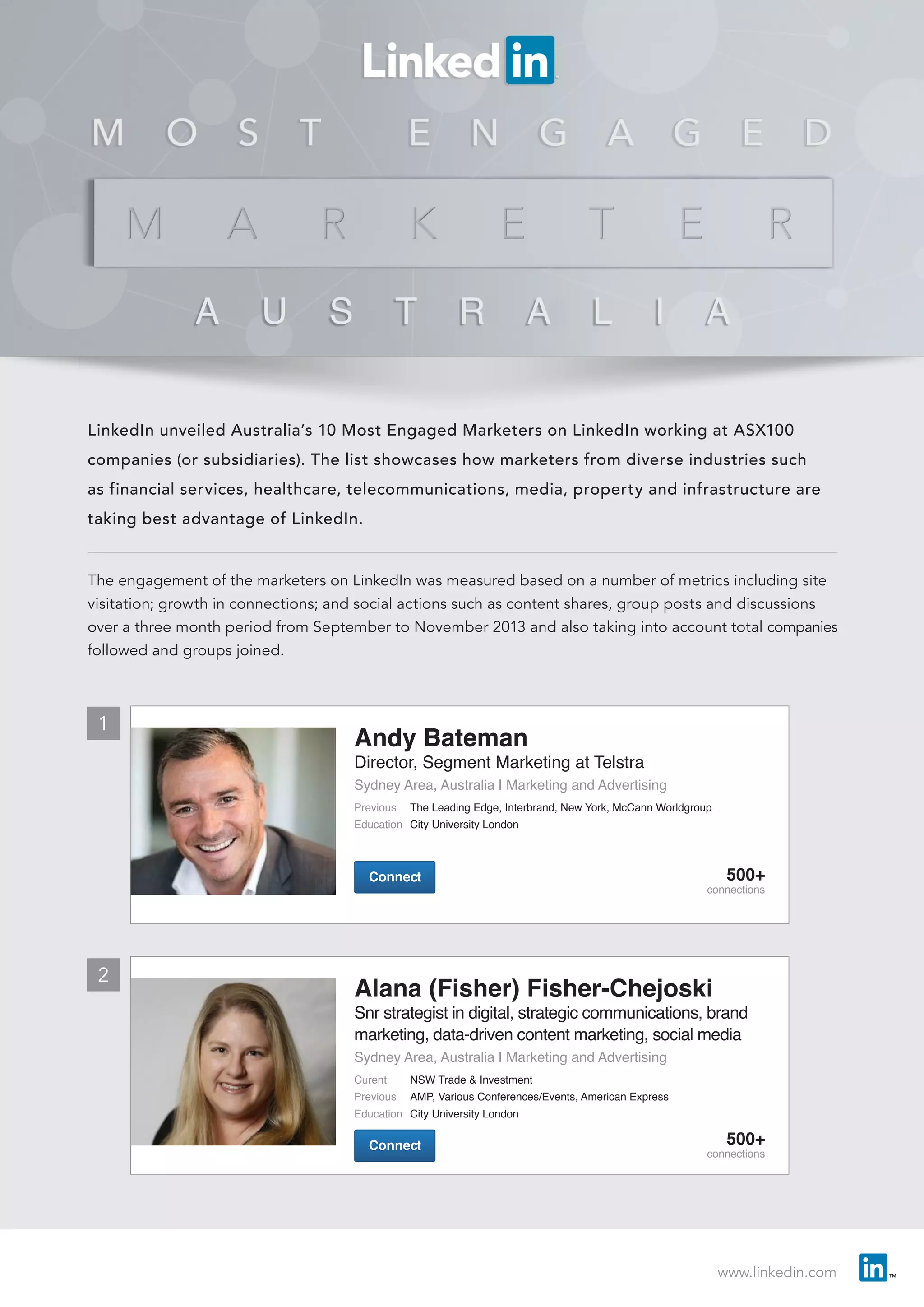 www.linkedin.com
LinkedIn unveiled Australia’s 10 Most Engaged Marketers on LinkedIn working at ASX100
companies (or subsidiaries). The list showcases how marketers from diverse industries such
as financial services, healthcare, telecommunications, media, property and infrastructure are
taking best advantage of LinkedIn.
The engagement of the marketers on LinkedIn was measured based on a number of metrics including site
visitation; growth in connections; and social actions such as content shares, group posts and discussions
over a three month period from September to November 2013 and also taking into account total companies
followed and groups joined.
1
2
ConnectConnect
Andy Bateman
Director, Segment Marketing at Telstra
Sydney Area, Australia | Marketing and Advertising
Previous	 The Leading Edge, Interbrand, New York, McCann Worldgroup
Education	 City University London
500+
connections
Alana (Fisher) Fisher-Chejoski
Snr strategist in digital, strategic communications, brand
marketing, data-driven content marketing, social media
Sydney Area, Australia | Marketing and Advertising
Curent	 NSW Trade & Investment
Previous	 AMP, Various Conferences/Events, American Express
Education	 City University London
ConnectConnect 500+
connections
 